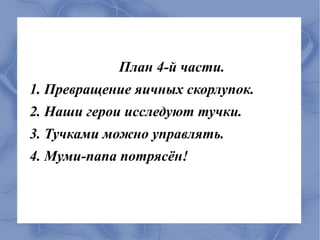 План 4-й части.
1. Превращение яичных скорлупок.
2. Наши герои исследуют тучки.
3. Тучками можно управлять.
4. Муми-папа потрясён!
 