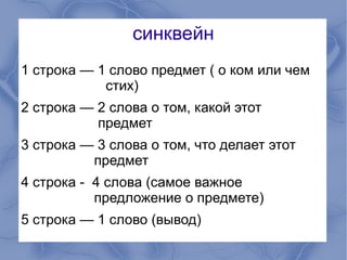 синквейн
1 строка — 1 слово предмет ( о ком или чем
            стих)
2 строка — 2 слова о том, какой этот
           предмет
3 строка — 3 слова о том, что делает этот
          предмет
4 строка - 4 слова (самое важное
           предложение о предмете)
5 строка — 1 слово (вывод)
 