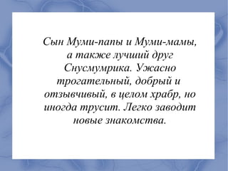 Сын Муми-папы и Муми-мамы,
    а также лучший друг
    Снусмумрика. Ужасно
  трогательный, добрый и
отзывчивый, в целом храбр, но
иногда трусит. Легко заводит
     новые знакомства.
 