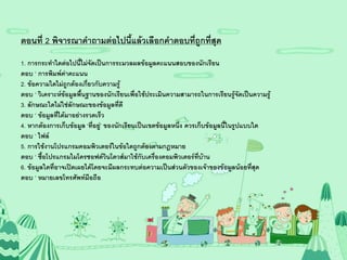 ตอนที่ 2 พิจารณาคาถามต่อไปนี้แล้วเลือกคาตอบที่ถูกที่สุด
1. การกระทาใดต่อไปนี้ไม่จัดเป็นการระมวลผลข้อมูลคะแนนสอบของนักเรียน
ตอบ ‘ การพิมพ์ค่าคะแนน
2. ข้อความใดไม่ถูกต้องเกี่ยวกับความรู้
ตอบ ‘ วิเคราะห์ข้อมูลพื้นฐานของนักเรียนเพื่อใช้ประเมินความสามารถในการเรียนรู้จัดเป็นความรู้
3. ลักษณะใดไม่ใช่ลักษณะของข้อมูลที่ดี
ตอบ ‘ ข้อมูลที่ได้มาอย่างรวดเร็ว
4. หากต้องการเก็บข้อมูล ‘ที่อยู่’ ของนักเรียนเป็นเขตข้อมูลหนึ่ง ควรเก็บข้อมูลนี้ในรูปแบบใด
ตอบ ‘ ไฟล์
5. การใช้งานโปรแกรมคอมพิวเตอร์ในข้อใดถูกต้องตามกฎหมาย
ตอบ ‘ ซื้อโปรแกรมไมโครซอฟต์วินโดวส์มาใช้กับเครืองคอมพิวเตอร์ที่บ้าน
                                                    ่
6. ข้อมูลใดที่อาจเปิดเผยได้โดยจะมีผลกระทบต่อความเป็นส่วนตัวของเจ้าของข้อมูลน้อยที่สุด
ตอบ ‘ หมายเลขโทรศัพท์มือถือ
 
