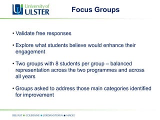Focus Groups


• Validate free responses

• Explore what students believe would enhance their
  engagement

• Two groups with 8 students per group – balanced
  representation across the two programmes and across
  all years

• Groups asked to address those main categories identified
  for improvement
 