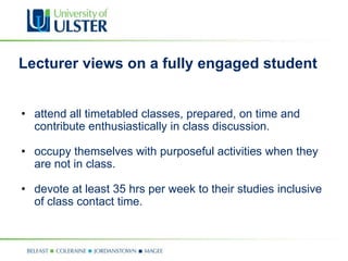 Lecturer views on a fully engaged student


• attend all timetabled classes, prepared, on time and
  contribute enthusiastically in class discussion.

• occupy themselves with purposeful activities when they
  are not in class.

• devote at least 35 hrs per week to their studies inclusive
  of class contact time.
 