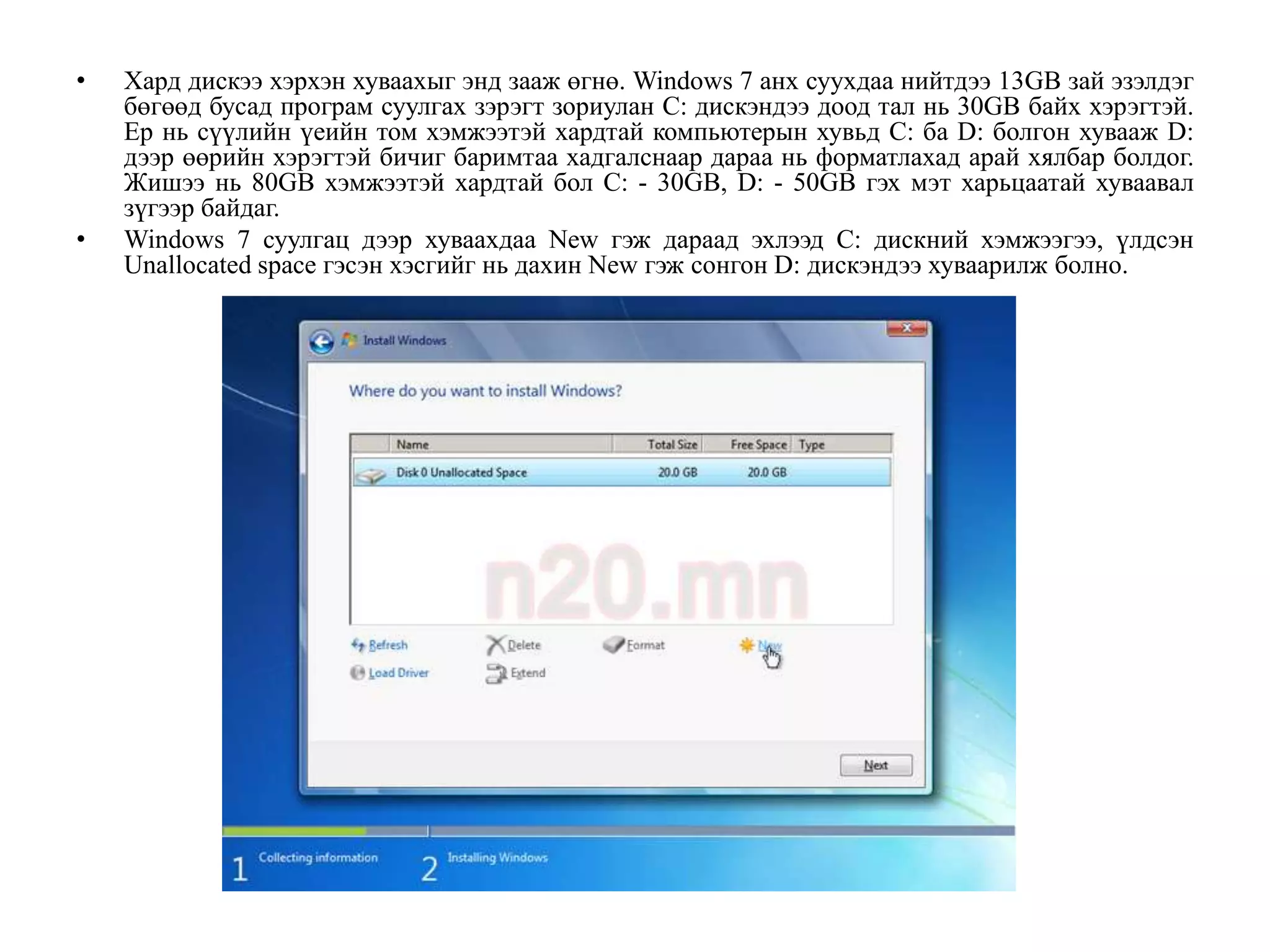 •   Хард дискээ хэрхэн хуваахыг энд зааж өгнө. Windows 7 анх суухдаа нийтдээ 13GB зай эзэлдэг
    бөгөөд бусад програм суулгах зэрэгт зориулан C: дискэндээ доод тал нь 30GB байх хэрэгтэй.
    Ер нь сүүлийн үеийн том хэмжээтэй хардтай компьютерын хувьд C: ба D: болгон хувааж D:
    дээр өөрийн хэрэгтэй бичиг баримтаа хадгалснаар дараа нь форматлахад арай хялбар болдог.
    Жишээ нь 80GB хэмжээтэй хардтай бол C: - 30GB, D: - 50GB гэх мэт харьцаатай хуваавал
    зүгээр байдаг.
•   Windows 7 суулгац дээр хуваахдаа New гэж дараад эхлээд C: дискний хэмжээгээ, үлдсэн
    Unallocated space гэсэн хэсгийг нь дахин New гэж сонгон D: дискэндээ хуваарилж болно.
 