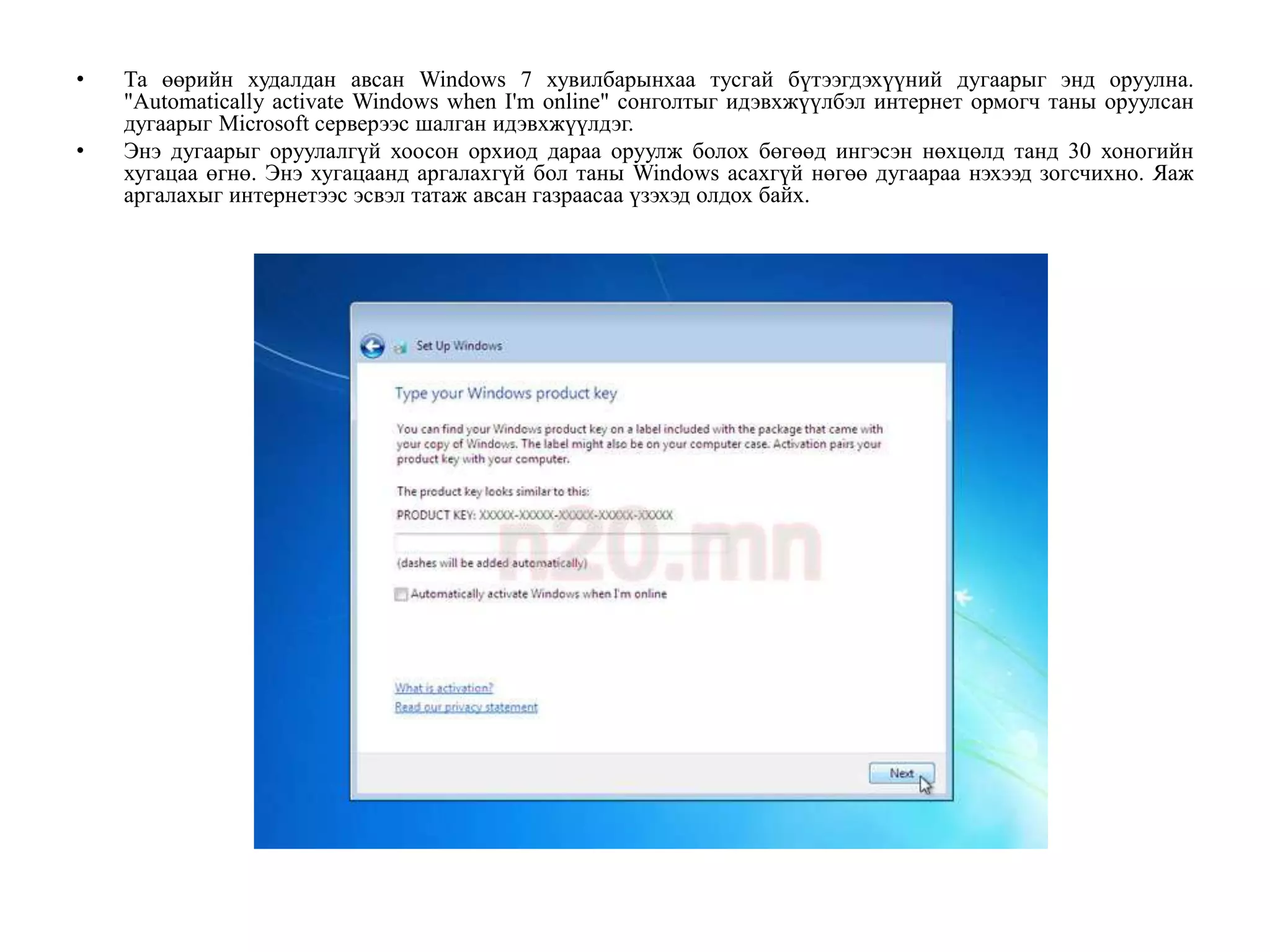 •   Та өөрийн худалдан авсан Windows 7 хувилбарынхаа тусгай бүтээгдэхүүний дугаарыг энд оруулна.
    "Automatically activate Windows when I'm online" сонголтыг идэвхжүүлбэл интернет ормогч таны оруулсан
    дугаарыг Microsoft серверээс шалган идэвхжүүлдэг.
•   Энэ дугаарыг оруулалгүй хоосон орхиод дараа оруулж болох бөгөөд ингэсэн нөхцөлд танд 30 хоногийн
    хугацаа өгнө. Энэ хугацаанд аргалахгүй бол таны Windows асахгүй нөгөө дугаараа нэхээд зогсчихно. Яаж
    аргалахыг интернетээс эсвэл татаж авсан газраасаа үзэхэд олдох байх.
 