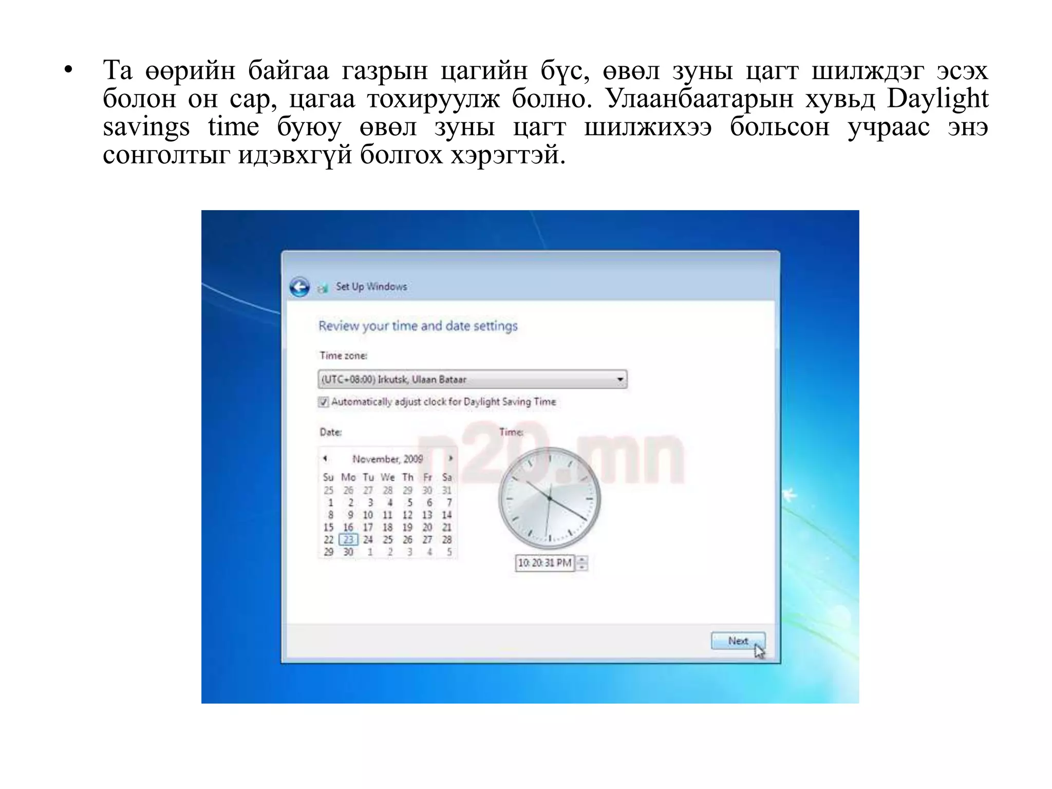• Та өөрийн байгаа газрын цагийн бүс, өвөл зуны цагт шилждэг эсэх
  болон он сар, цагаа тохируулж болно. Улаанбаатарын хувьд Daylight
  savings time буюу өвөл зуны цагт шилжихээ больсон учраас энэ
  сонголтыг идэвхгүй болгох хэрэгтэй.
 