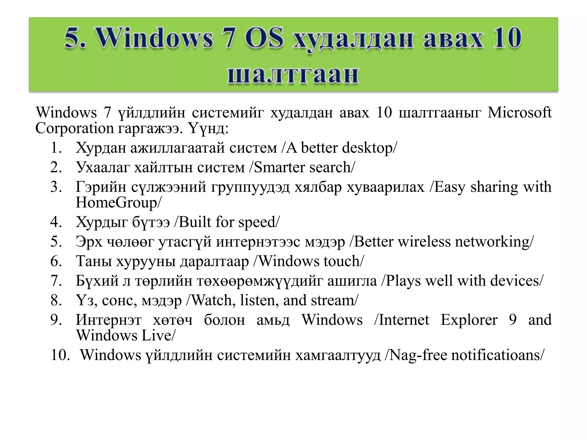Windows 7 үйлдлийн системийг худалдан авах 10 шалтгааныг Microsoft
Corporation гаргажээ. Үүнд:
 1. Хурдан ажиллагаатай систем /A better desktop/
 2. Ухаалаг хайлтын систем /Smarter search/
 3. Гэрийн сүлжээний группуудэд хялбар хуваарилах /Easy sharing with
     HomeGroup/
 4. Хурдыг бүтээ /Built for speed/
 5. Эрх чөлөөг утасгүй интернэтээс мэдэр /Better wireless networking/
 6. Таны хурууны даралтаар /Windows touch/
 7. Бүхий л төрлийн төхөөрөмжүүдийг ашигла /Plays well with devices/
 8. Үз, сонс, мэдэр /Watch, listen, and stream/
 9. Интернэт хөтөч болон амьд Windows /Internet Explorer 9 and
     Windows Live/
 10. Windows үйлдлийн системийн хамгаалтууд /Nag-free notificatioans/
 