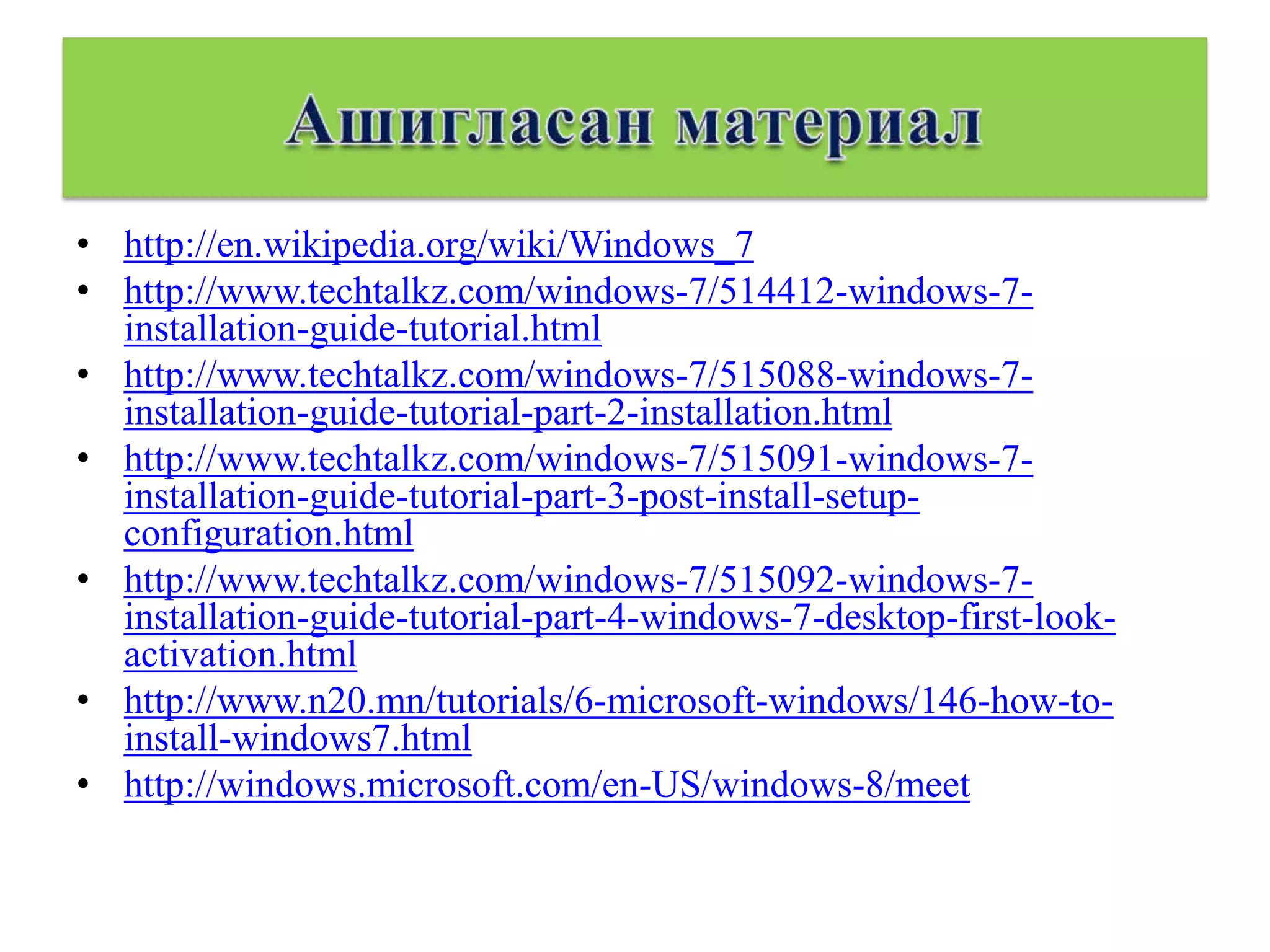 • http://en.wikipedia.org/wiki/Windows_7
• http://www.techtalkz.com/windows-7/514412-windows-7-
  installation-guide-tutorial.html
• http://www.techtalkz.com/windows-7/515088-windows-7-
  installation-guide-tutorial-part-2-installation.html
• http://www.techtalkz.com/windows-7/515091-windows-7-
  installation-guide-tutorial-part-3-post-install-setup-
  configuration.html
• http://www.techtalkz.com/windows-7/515092-windows-7-
  installation-guide-tutorial-part-4-windows-7-desktop-first-look-
  activation.html
• http://www.n20.mn/tutorials/6-microsoft-windows/146-how-to-
  install-windows7.html
• http://windows.microsoft.com/en-US/windows-8/meet
 