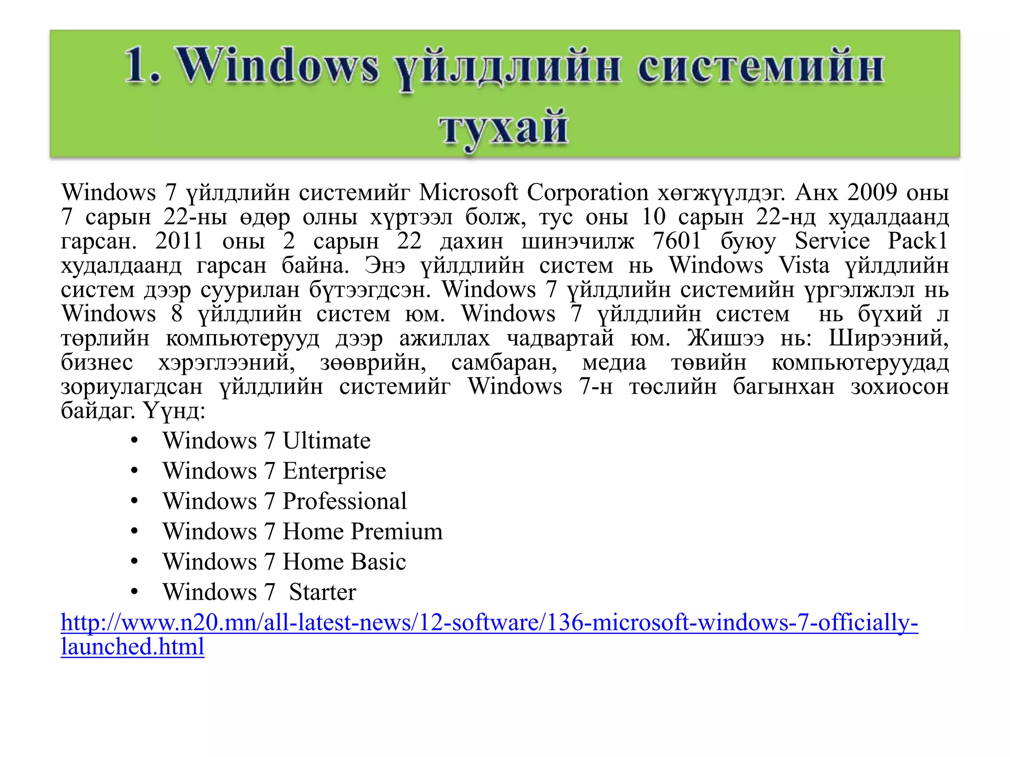 Windows 7 үйлдлийн системийг Microsoft Corporation хөгжүүлдэг. Анх 2009 оны
7 сарын 22-ны өдөр олны хүртээл болж, тус оны 10 сарын 22-нд худалдаанд
гарсан. 2011 оны 2 сарын 22 дахин шинэчилж 7601 буюу Service Pack1
худалдаанд гарсан байна. Энэ үйлдлийн систем нь Windows Vista үйлдлийн
систем дээр суурилан бүтээгдсэн. Windows 7 үйлдлийн системийн үргэлжлэл нь
Windows 8 үйлдлийн систем юм. Windows 7 үйлдлийн систем нь бүхий л
төрлийн компьютерууд дээр ажиллах чадвартай юм. Жишээ нь: Ширээний,
бизнес хэрэглээний, зөөврийн, самбаран, медиа төвийн компьютеруудад
зориулагдсан үйлдлийн системийг Windows 7-н төслийн багынхан зохиосон
байдаг. Үүнд:
       • Windows 7 Ultimate
       • Windows 7 Enterprise
       • Windows 7 Professional
       • Windows 7 Home Premium
       • Windows 7 Home Basic
       • Windows 7 Starter
http://www.n20.mn/all-latest-news/12-software/136-microsoft-windows-7-officially-
launched.html
 