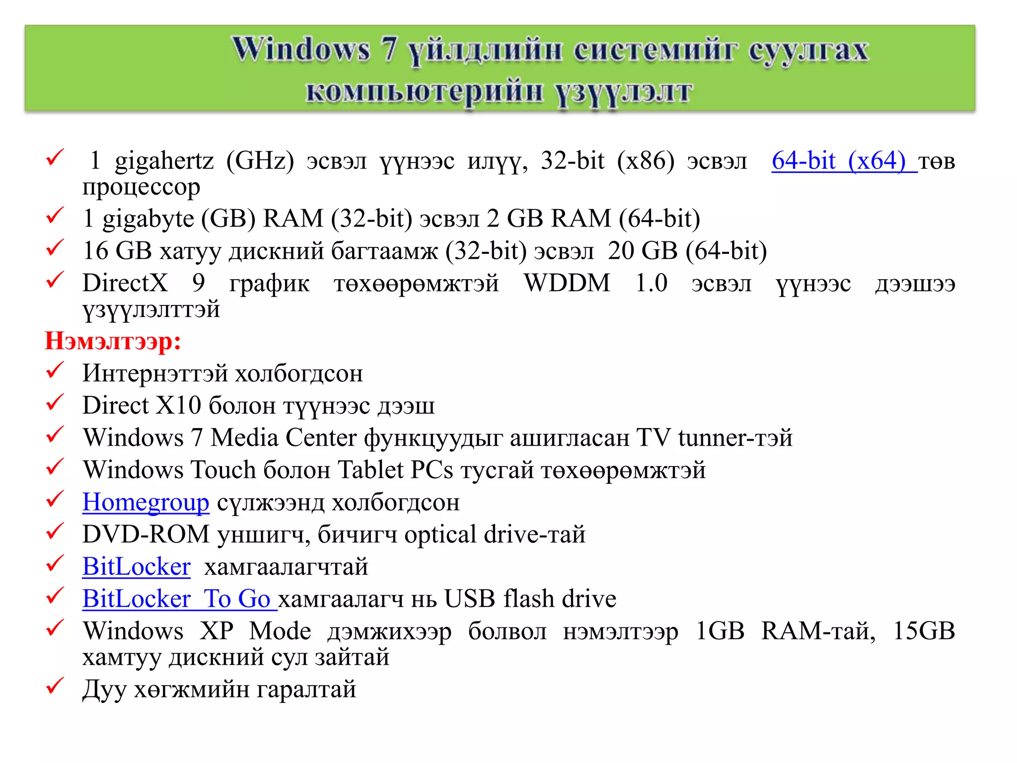  1 gigahertz (GHz) эсвэл үүнээс илүү, 32-bit (x86) эсвэл 64-bit (x64) төв
  процессор
 1 gigabyte (GB) RAM (32-bit) эсвэл 2 GB RAM (64-bit)
 16 GB хатуу дискний багтаамж (32-bit) эсвэл 20 GB (64-bit)
 DirectX 9 график төхөөрөмжтэй WDDM 1.0 эсвэл үүнээс дээшээ
  үзүүлэлттэй
Нэмэлтээр:
 Интернэттэй холбогдсон
 Direct X10 болон түүнээс дээш
 Windows 7 Media Center функцуудыг ашигласан TV tunner-тэй
 Windows Touch болон Tablet PCs тусгай төхөөрөмжтэй
 Homegroup сүлжээнд холбогдсон
 DVD-ROM уншигч, бичигч optical drive-тай
 BitLocker хамгаалагчтай
 BitLocker To Go хамгаалагч нь USB flash drive
 Windows XP Mode дэмжихээр болвол нэмэлтээр 1GB RAM-тай, 15GB
  хамтуу дискний сул зайтай
 Дуу хөгжмийн гаралтай
 