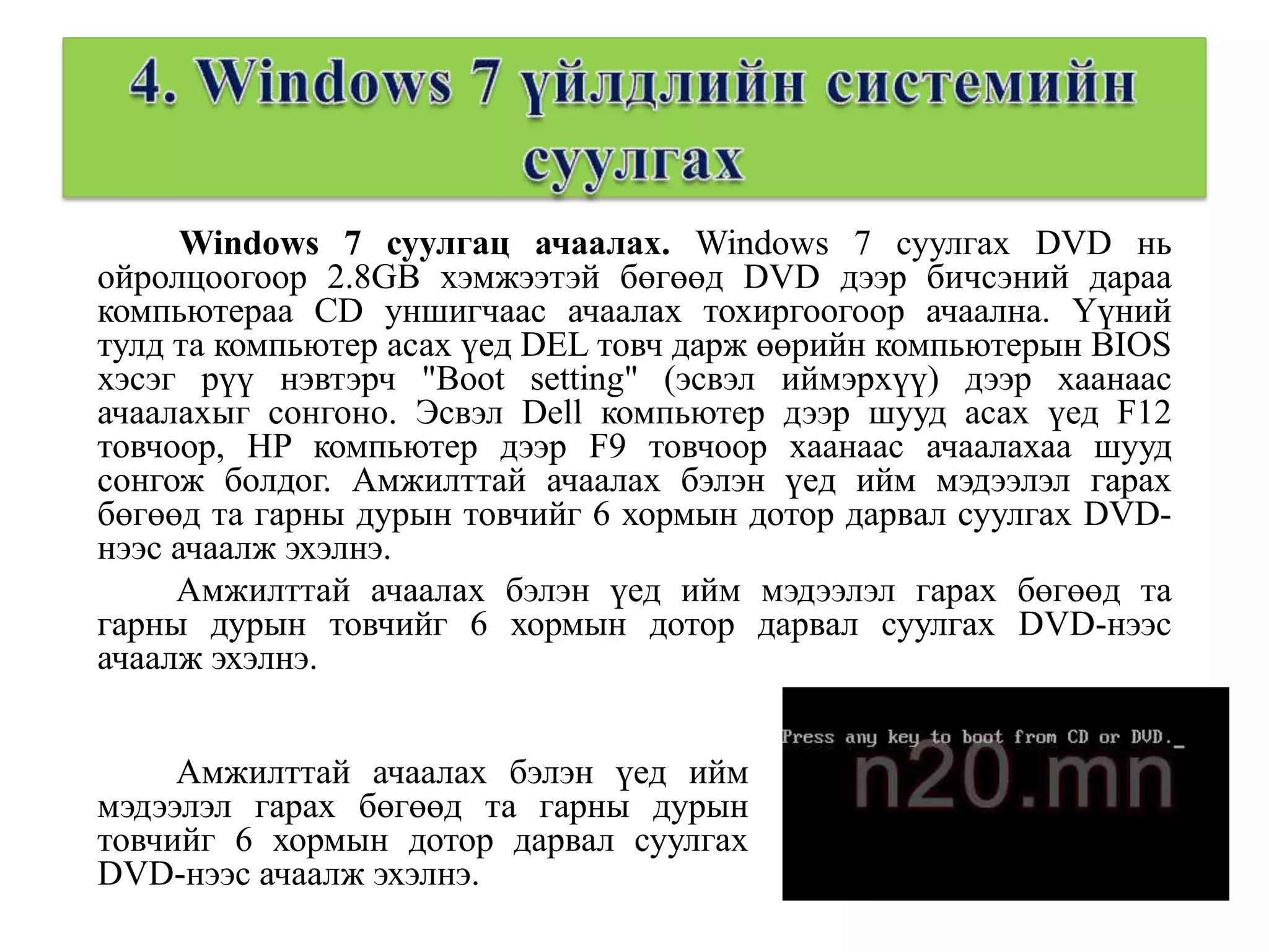Windows 7 суулгац ачаалах. Windows 7 суулгах DVD нь
ойролцоогоор 2.8GB хэмжээтэй бөгөөд DVD дээр бичсэний дараа
компьютераа CD уншигчаас ачаалах тохиргоогоор ачаална. Үүний
тулд та компьютер асах үед DEL товч дарж өөрийн компьютерын BIOS
хэсэг рүү нэвтэрч "Boot setting" (эсвэл иймэрхүү) дээр хаанаас
ачаалахыг сонгоно. Эсвэл Dell компьютер дээр шууд асах үед F12
товчоор, HP компьютер дээр F9 товчоор хаанаас ачаалахаа шууд
сонгож болдог. Амжилттай ачаалах бэлэн үед ийм мэдээлэл гарах
бөгөөд та гарны дурын товчийг 6 хормын дотор дарвал суулгах DVD-
нээс ачаалж эхэлнэ.
     Амжилттай ачаалах бэлэн үед ийм мэдээлэл гарах бөгөөд та
гарны дурын товчийг 6 хормын дотор дарвал суулгах DVD-нээс
ачаалж эхэлнэ.


     Амжилттай ачаалах бэлэн үед ийм
мэдээлэл гарах бөгөөд та гарны дурын
товчийг 6 хормын дотор дарвал суулгах
DVD-нээс ачаалж эхэлнэ.
 