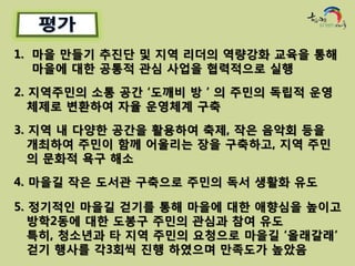 1. 마을 만들기 추진단 및 지역 리더의 역량강화 교육을 통해
   마을에 대한 공통적 관심 사업을 협력적으로 실행
2. 지역주민의 소통 공간 ‘도깨비 방 ’ 의 주민의 독립적 운영
   체제로 변환하여 자율 운영체계 구축

3. 지역 내 다양한 공간을 활용하여 축제, 작은 음악회 등을
   개최하여 주민이 함께 어울리는 장을 구축하고, 지역 주민
   의 문화적 욕구 해소

4. 마을길 작은 도서관 구축으로 주민의 독서 생활화 유도

5. 정기적인 마을길 걷기를 통해 마을에 대한 애향심을 높이고
   방학2동에 대한 도봉구 주민의 관심과 참여 유도
   특히, 청소년과 타 지역 주민의 요청으로 마을길 ‘올래갈래’
   걷기 행사를 각3회씩 진행 하였으며 만족도가 높았음
 