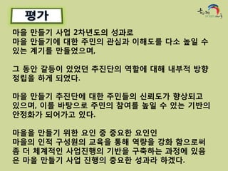 마을 만들기 사업 2차년도의 성과로
마을 만들기에 대한 주민의 관심과 이해도를 다소 높일 수
있는 계기를 만들었으며,

그 동안 갈등이 있었던 추진단의 역할에 대해 내부적 방향
정립을 하게 되었다.

마을 만들기 추진단에 대한 주민들의 신뢰도가 향상되고
있으며, 이를 바탕으로 주민의 참여를 높일 수 있는 기반의
안정화가 되어가고 있다.

마을을 만들기 위한 요인 중 중요한 요인인
마을의 인적 구성원의 교육을 통해 역량을 강화 함으로써
좀 더 체계적인 사업진행의 기반을 구축하는 과정에 있음
은 마을 만들기 사업 진행의 중요한 성과라 하겠다.
 