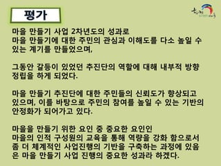마을 만들기 사업 2차년도의 성과로
마을 만들기에 대한 주민의 관심과 이해도를 다소 높일 수
있는 계기를 만들었으며,

그동안 갈등이 있었던 추진단의 역할에 대해 내부적 방향
정립을 하게 되었다.

마을 만들기 추진단에 대한 주민들의 신뢰도가 향상되고
있으며, 이를 바탕으로 주민의 참여를 높일 수 있는 기반의
안정화가 되어가고 있다.

마을을 만들기 위한 요인 중 중요한 요인인
마을의 인적 구성원의 교육을 통해 역량을 강화 함으로서
좀 더 체계적인 사업진행의 기반을 구축하는 과정에 있음
은 마을 만들기 사업 진행의 중요한 성과라 하겠다.
 