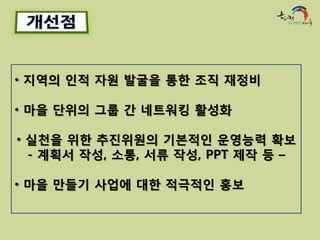 • 지역의 인적 자원 발굴을 통한 조직 재정비

• 마을 단위의 그룹 간 네트워킹 활성화

• 실천을 위한 추진위원의 기본적인 운영능력 확보
  - 계획서 작성, 소통, 서류 작성, PPT 제작 등 –

• 마을 만들기 사업에 대한 적극적인 홍보
 