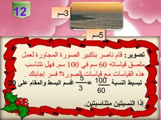 ‫21‬               ‫3سم‬
                   ‫3سم‬

                                 ‫5سم‬
                                 ‫5سم‬

     ‫تصوير: قام ناصر بتكبير الصورة المجاورة لعمل‬
      ‫ملصق قياساته 06 سم في 001 سم. فهل تتناسب‬
      ‫هذه القياسات مع قياسات الصورة؟ فسر إجابتك .‬
                         ‫5‬
‫اقسم البسط لوالمقام على 02‬     ‫تبسيط النسبة 001 =‬
                             ‫3‬    ‫06‬
                              ‫إذا النسبتين متناسبتين.‬
 