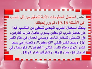 ‫تحد: استعمل المعلومات التية للتحقق من كل تناسب‬
               ‫في السئلة 61-91، ثم بررإجابتك:‬
   ‫يمكنك استعمال الضرب التبادلي للتحقق من التناسب. فإذا‬
 ‫كان حاصل ضرب الوسطين يساوي حاصل ضرب الطرفين،‬
‫فإن النسبتين تشكلن تناسبا. ويسمى العددان في مقام الكسر‬
                           ‫.ً سُ‬
  ‫الول وبسط الكسرالثاني "الوسطين"، والعددان في بسط‬
 ‫الكسر الول ومقام الكسر الثاني "الطرفين". فالوسطان في‬
          ‫السؤال 61، هما: 5 و9 ، والطرفان هما: 3 و51 .‬
 