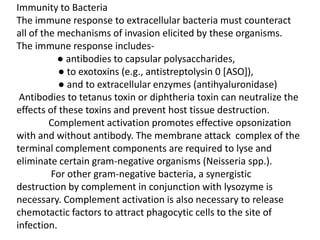 Immunity to Bacteria
The immune response to extracellular bacteria must counteract
all of the mechanisms of invasion elicited by these organisms.
The immune response includes-
           ● antibodies to capsular polysaccharides,
           ● to exotoxins (e.g., antistreptolysin 0 [ASO]),
           ● and to extracellular enzymes (antihyaluronidase)
 Antibodies to tetanus toxin or diphtheria toxin can neutralize the
effects of these toxins and prevent host tissue destruction.
         Complement activation promotes effective opsonization
with and without antibody. The membrane attack complex of the
terminal complement components are required to lyse and
eliminate certain gram-negative organisms (Neisseria spp.).
         For other gram-negative bacteria, a synergistic
destruction by complement in conjunction with lysozyme is
necessary. Complement activation is also necessary to release
chemotactic factors to attract phagocytic cells to the site of
infection.
 