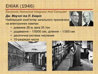 ЕНІАК (1946)
Electronic Numerical Integrator And Computer
Дж. Моучлі та П. Екерт
Найперший комп'ютер загального призначення
на електронних лампах:
   • довжина 26 м, вага 35 тон
   • додавання – 1/5000 сек, ділення – 1/300 сек
   • десятична система числения
   • 10-разрядні числа
 