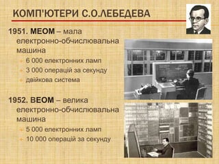 КОМП'ЮТЕРИ С.О.ЛЕБЕДЕВА
1951. МЕОМ – мала
  електронно-обчислювальна
  машина
     6 000 електронних ламп
     3 000 операцій за секунду
     двійкова система


1952. ВЕОМ – велика
  електронно-обчислювальна
  машина
     5 000 електронних ламп
     10 000 операцій за секунду
 