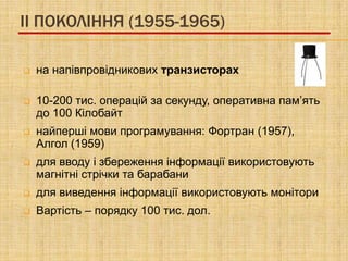 II ПОКОЛІННЯ (1955-1965)

   на напівпровідникових транзисторах

   10-200 тис. операцій за секунду, оперативна пам’ять
    до 100 Кілобайт
   найперші мови програмування: Фортран (1957),
    Алгол (1959)
   для вводу і збереження інформації використовують
    магнітні стрічки та барабани
   для виведення інформації використовують монітори
   Вартість – порядку 100 тис. дол.
 