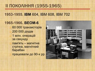 II ПОКОЛІННЯ (1955-1965)
1953-1955. IBM 604, IBM 608, IBM 702

1965-1966. ВЕОМ-6
     60 000 транзисторів
     200 000 діодів
     1 млн. операцій
      за секунду
     пам'ять – магнітна
      стрічка, магнітний
      барабан
     працювали до 90-х рр.
 