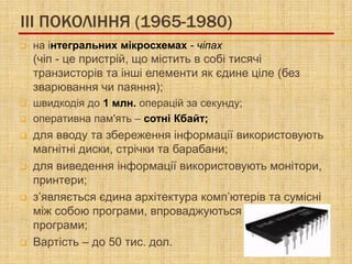 III ПОКОЛІННЯ (1965-1980)
   на інтегральних мікросхемах - чіпах
    (чіп - це пристрій, що містить в собі тисячі
    транзисторів та інші елементи як єдине ціле (без
    зварювання чи паяння);
   швидкодія до 1 млн. операцій за секунду;
   оперативна пам'ять – сотні Кбайт;
   для вводу та збереження інформації використовують
    магнітні диски, стрічки та барабани;
   для виведення інформації використовують монітори,
    принтери;
   з’являється єдина архітектура комп’ютерів та сумісні
    між собою програми, впроваджуються прикладні
    програми;
   Вартість – до 50 тис. дол.
 