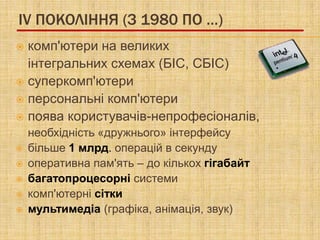 IV ПОКОЛІННЯ (З 1980 ПО …)
 комп'ютери на великих
  інтегральних схемах (БІС, СБІС)
 суперкомп'ютери
 персональні комп'ютери
 поява користувачів-непрофесіоналів,
    необхідність «дружнього» інтерфейсу
   більше 1 млрд. операцій в секунду
   оперативна пам'ять – до кількох гігабайт
   багатопроцесорні системи
   комп'ютерні сітки
   мультимедіа (графіка, анімація, звук)
 