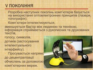 V ПОКОЛІННЯ
  Розробка наступних поколінь комп’ютерів базується
   на використанні оптоелектронних принципів (лазери,
   голографія).
 Комп’ютери інтелектизуються,
зменшується бар’єр між людиною та технікою,
інформація сприймається з рукописних та друкованих
текстів,
голосу, символів,
дотиків (застосування
інтелектуального
інтерфейсу).
 Просувається напрямок
до децентралізації
обчислень за допомогою
комп’ютерних мереж.
 