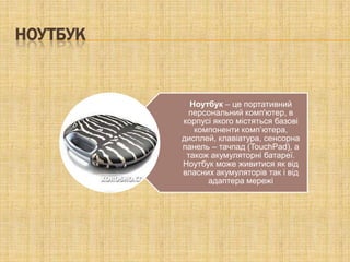 НОУТБУК


            Ноутбук – це портативний
           персональний комп'ютер, в
          корпусі якого містяться базові
             компоненти комп’ютера,
          дисплей, клавіатура, сенсорна
          панель – тачпад (TouchPad), а
           також акумуляторні батареї.
          Ноутбук може живитися як від
          власних акумуляторів так і від
                адаптера мережі
 
