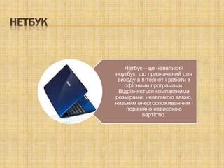 НЕТБУК


            Нетбук – це невеликий
         ноутбук, що призначений для
          виходу в Інтернет і роботи з
            офісними програмами.
          Відрізняється компактними
         розмірами, невеликою вагою,
         низьким енергоспоживанням і
             порівняно невисокою
                   вартістю.
 