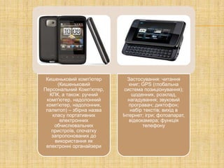 Кишеньковий комп'ютер       Застосування: читання
     (Кишеньковий             книг; GPS (глобальна
Персональний Комп'ютер,     система позиціонування);
  КПК, а також: ручний         щоденник, розклад,
 комп'ютер, надолонний       нагадування; звуковий
 комп'ютер, надолонник,       програвач; диктофон;
 палмтоп) – збірна назва      набір текстів; вихід в
   класу портативних       Інтернет; ігри; фотоапарат,
      електронних             відеокамера; функція
    обчислювальних                  телефону
   пристроїв, спочатку
   запропонованих до
    використання як
 електронні органайзери
 
