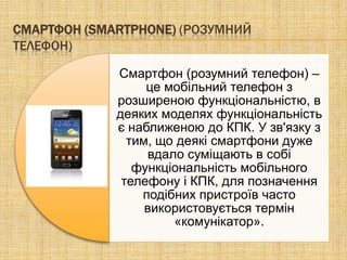 СМАРТФОН (SMARTPHONE) (РОЗУМНИЙ
ТЕЛЕФОН)

             Смартфон (розумний телефон) –
                  це мобільний телефон з
             розширеною функціональністю, в
             деяких моделях функціональність
             є наближеною до КПК. У зв'язку з
               тим, що деякі смартфони дуже
                  вдало суміщають в собі
                функціональність мобільного
              телефону і КПК, для позначення
                 подібних пристроїв часто
                  використовується термін
                      «комунікатор».
 
