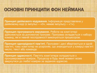 ОСНОВНІ ПРИНЦИПИ ФОН НЕЙМАНА

Принцип двійкового кодування. Інформація представлена у
двійковому коді (є імпульс – «0», немає імпульсу – «1»).

Принцип програмного керування. Робота на комп’ютері
здійснюється за допомогою програм. Програма складається з набору
команд, які в певній послідовності виконуються процесором.

Принцип однорідності пам’яті. Програми і дані зберігаються в одній
пам’яті, тому комп’ютер не розрізняє, що знаходиться у комірці пам’яті:
число, текст або команда.

Принцип адресності. Пам’ять комп’ютера складається з
пронумерованих комірок. Процесор в будь який момент може
звернутися до любої комірки за заданою адресою.
 