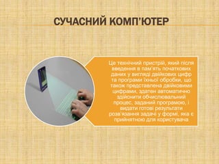 СУЧАСНИЙ КОМП’ЮТЕР


        Це технічний пристрій, який після
         введення в пам’ять початкових
         даних у вигляді двійкових цифр
         та програми їхньої обробки, що
        також представлена двійковими
         цифрами, здатен автоматично
           здійснити обчислювальний
          процес, заданий програмою, і
             видати готові результати
        розв’язання задачі у формі, яка є
          прийнятною для користувача
 