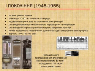 I ПОКОЛІННЯ (1945-1955)
•   На електронних лампах
•   Швидкодія 10-20 тис. операцій за секунду
•   Надвеликі габарити, вага та споживання електроенергії
•   Для вводу інформації використовують перфострічки та перфокарти
•   Для виведення інформації використовують матричний принтер
•   Немає програмного забезпечення, для кожної задачі створюється своя програма
•   Вартість – 500/700 тис. дол




                                   Перший в світі
                            програмований електронний
                             комп’ютер важив 30 тонн і
                               складався з 18 тисяч
                                 електронних ламп
 