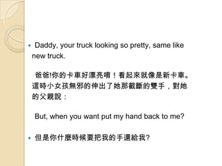 ?    Daddy, your truck looking so pretty, same like
    new truck.

    ְ!Ŀ܇Ưࡣ¿܇
    @rСŮoаǽؔp֣
    ĸHf

    But, when you want put my hand back to me?

?   ʲNrҪҵ߀o?
 