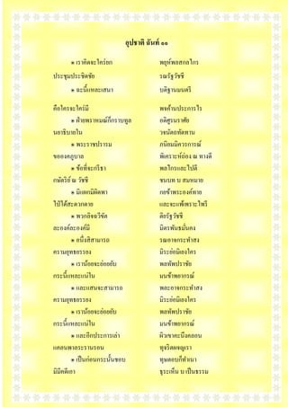 อุปชาติ ฉันท์ ๑๑
       ๏ เราคิดจะใคร่ ยก                 พยุห์พลสกลไกร
ประชุมประชิดชัย                          รณรัฐวัชชี
       ๏ ฉะนี้แหละเสนา                   บดิฐานมนตรี

คือใครจะใคร่ มี                          พจค้านประการไร
                           ็
          ๏ ฝ่ ายพราหมณ์กกราบทูล         อดิศูรนราศัย
นยาธิบายใน                               วจนัตถทัดทาน
          ๏ พระราชปรารม                  ภนิยมมิควรการณ์
ขอองคภูบาล                               พิเคราะห์ถ่อง ณ ทางดี
          ๏ ข้อที่จะกรี ธา               พลไกรและไปตี
กษัตริ ย ์ ณ วัชชี                       ชนบท บ สมหมาย
          ๏ มิแผกมิผิดพา                 กยข้าพระองค์ทาย
ไป่ ได้สะดวกดาย                          และจะแพ้เพราะไพรี
          ๏ พวกลิจฉวีขต  ั               ติยรัฐวัชชี
ละองค์ละองค์มี                           มิตรพันธมันคง
                                                     ่
          ๏ อนึ่งสิ สามารถ               รณอาจกระทาสง
ครามยุทธยรรยง                            มิระย่อมิเยงใคร
          ๏ เราน้อยจะย่อยยับ             พลทัพปราชัย
กระนี้แหละแน่ใน                          มนข้าพยากรณ์
          ๏ และแสนจะสามารถ               พละอาจกระทาสง
ครามยุทธยรรยง                            มิระย่อมิเยงใคร
          ๏ เราน้อยจะย่อยยับ             พลทัพปราชัย
กระนี้แหละแน่ใน                          มนข้าพยากรณ์
          ๏ และอีกประการเล่า             ผิวเขาคะนึงคลอน
แคลนพาลระรานรอน                          ทุจริ ตผจญเรา
          ๏ เป็ นก่อนกระนั้นชอบ          ทุษตอบก็ทาเนา
มิมีคดีเอา                               ธุระเห็น บ เป็ นธรรม
 