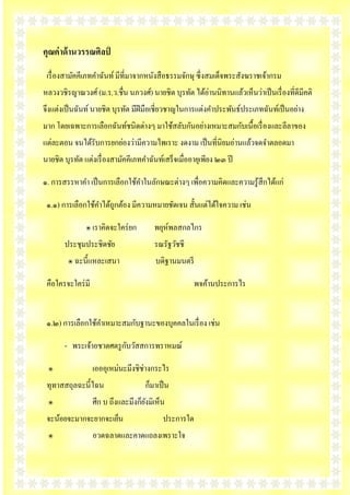 คุณค่ าด้ านวรรณศิลป์
 เรื่ องสามัคคีเภทคาฉัȨ์ มีที่มาจากหนังสื อธรรมจักษุ ซึ่งสมเด็จพระสังฆราชเจ้ากรม
หลวงวชิรญาณวงศ์ (ม.ร.ว.ชื่น นภวงศ์) นายชิต บุรทัต ได้อ่านนิทานแล้วเห็นว่าเป็ นเรื่ องที่ดีมีคติ
จึงแต่งเป็ นฉันท์ นายชิต บุรทัต มีฝีมือเชี่ยวชาญในการแต่งคาประพันธ์ประเภทฉันท์เป็ นอย่าง
มาก โดยเฉพาะการเลือกฉันท์ชนิดต่างๆ มาใช้สลับกันอย่างเหมาะสมกับเนื้อเรื่ องและลีลาของ
แต่ละตอน จนได้รับการยกย่องว่ามีความไพเราะ งดงาม เป็ นที่นิยมอ่านแล้วจดจาตลอดมา
นายชิต บุรทัต แต่งเรื่ องสามัคคีเภทคาฉัȨ์เสร็ จเมื่ออายุเพียง ๒๓ ปี

๑. การสรรหาคา เป็ นการเลือกใช้คาในลักษณะต่างๆ เพื่อความคิดและความรู ้สึกได้แก่

 ๑.๑) การเลือกใช้คาได้ถูกต้อง มีความหมายชัดเจน สั้นแต่ได้ใจความ เช่น

               ๏ เราคิดจะใคร่ ยก        พยุห์พลสกลไกร
       ประชุมประชิดชัย                  รณรัฐวัชชี
         ๏ ฉะนี้แหละเสนา                บดิฐานมนตรี

 คือใครจะใคร่ มี                                      พจค้านประการไร


 ๑.๒) การเลือกใช้คาเหมาะสมกับฐานะของบุคคลในเรื่ อง เช่น

                          ั
       - พระเจ้าอชาตศตรู กบวัสสการพราหมณ์

 ๏                 เอออุเหม่นะมึงชิช่างกระไร
 ทุทาสสถุลฉะนี้ไฉน                   ก็มาเป็ น
 ๏                 ศึก บ ถึงและมึงก็ยงมิเห็น
                                     ั
 จะน้อยจะมากจะยากจะเย็น                    ประการใด
 ๏                 อวดฉลาดและคาดแถลงเพราะใจ
 