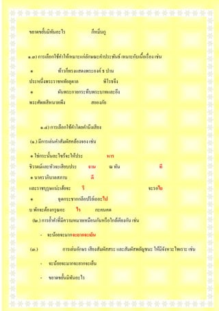 ขยาดขยั้ȨิทȨะไร
            ั                        ก็หมิ่นกู


๑.๓) การเลือกใช้คาให้เหมาะแก่ลกษณะคาประพันธ์ เหมาะกับเนื้อเรื่ อง เช่น
                              ั

 ๏               ท้าวก็ทรงแสดงพระองค์ ธ ปาน
ประหนึ่งพระราชหทัยลุดาล                     พิโรธจึง
 ๏               ผันพระกายกระทืบพระบาทและอึง
พระศัพทสี หนาทพึง                    สยองภัย


        ๑.๔) การเลือกใช้คาโดยคานึงเสี ยง

 (๑.) มีการเล่นคาสัมผัสคล้องจอง เช่น

 ๏ ใช่กระนั้นละไซร้จะให้ประ                      หาร
ชิวาตม์และหัวจะเสี ยบประ            จาน           ณ ทัน             ที
 ๏ นาคราภิบาลสภาบ                    ดี
และราชบุรุษแน่ะเฮ้ยจะ          รี                             จะรอไย
 ๏               ฉุดกระชากกลีอปรี ยเ์ ถอะไป
บ พักจะต้องกรุ ณอะ        ไร              กะคนคด
  (๒.) การย้าคาที่มีความหมายเหมือนกันหรื อใกล้เคียงกัน เช่น

        - จะน้อยจะมากจะยากจะเย็น

 (๓.)              การเล่นอักษร เสี ยงสัมผัสสระ และสัมผัสพยัญชนะ ให้มีจงหวะไพเราะ เช่น
                                                                       ั

        - จะน้อยจะมากจะยากจะเย็น

        - ขยาดขยั้ȨิทȨะไร
                      ั
 