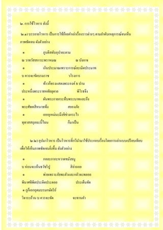 ๒. การใช้โวหาร ดังนี้

๒.๑) บรรยายโวหาร เป็ นการใช้ถอยคาเล่าเรื่ องราวต่างๆ ตามลาดับเหตุการณ์จนเห็น
                             ้
ภาพชัดเจน ดังตัวอย่าง

 ๏               ภูบดีสดับอุปายะตาม
 ณ วาทวัสสการะพราหมณ                        ณ บังอาจ
 ๏               เกินประมาณเพราะการณ์ละเมิดประมาท
 บ ควรจะขัดบรมราช                    วโรงการ
 ๏               ท้าวก็ทรงแสดงพระองค์ ธ ปาน
 ประหนึ่งพระราชหทัยลุดาล                     พิโรธจึง
 ๏               ผันพระกายกระทืบพระบาทและอึง
 พระศัพทสี หนาทพึง                  สยองภัย
 ๏               เอออุเหม่นะมึงชิช่างกระไร
 ทุทาสสถุลฉะนี้ไฉน                  ก็มาเป็ น


       ๒.๒) อุปมาโวหาร เป็ นโวหารที่กวีนามาใช้ประกอบเรื่ องโดยการเล่าแบบเปรี ยบเทียบ
เพื่อให้เห็นภาพชัดเจนยิงขึ้น ดังตัวอย่าง
                       ่

 ๏               กลละกากะหวาดขมังธนู
 บ ห่อนจะเห็นธวัชริ ปู                สิ ล่าถอย
 ๏               พ่ายเพราะภัยพะตัวและกลัวจะพลอย
 พินาศชิพิตประดิดประดอย                     ประเด็นขัด
 ๏ กูกเ็ อกอุดมบรมกษัตริ ย ์
 วิจาระถ้วน บ ควรจะทัด                     จะทานคา
 