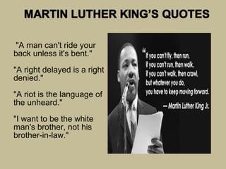 "A man can't ride your
back unless it's bent."

"A right delayed is a right
denied."

"A riot is the language of
the unheard."

"I want to be the white
man's brother, not his
brother-in-law."
 