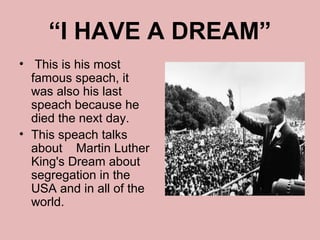 “I HAVE A DREAM”
• This is his most
  famous speach, it
  was also his last
  speach because he
  died the next day.
• This speach talks
  about Martin Luther
  King's Dream about
  segregation in the
  USA and in all of the
  world.
 