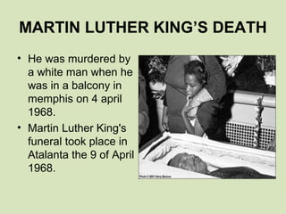 MARTIN LUTHER KING’S DEATH
• He was murdered by
  a white man when he
  was in a balcony in
  memphis on 4 april
  1968.
• Martin Luther King's
  funeral took place in
  Atalanta the 9 of April
  1968.
 