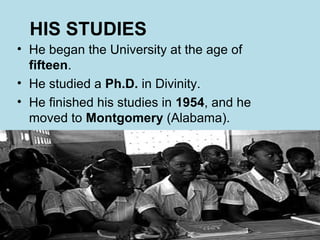 HIS STUDIES
• He began the University at the age of
  fifteen.
• He studied a Ph.D. in Divinity.
• He finished his studies in 1954, and he
  moved to Montgomery (Alabama).
 