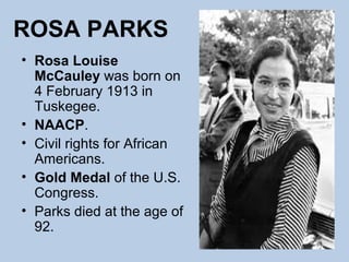 ROSA PARKS
• Rosa Louise
  McCauley was born on
  4 February 1913 in
  Tuskegee.
• NAACP.
• Civil rights for African
  Americans.
• Gold Medal of the U.S.
  Congress.
• Parks died at the age of
  92.
 