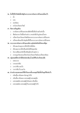 56. สิ่ งทีไม่ ใช่ ปัจจัยทีสาคัญในกระบวนการสั งเคราะห์ ด้วยแสงคืออะไร
           ่               ่
    1 น้ ำ
    2 แสง
    3 ออกซิเจน
    4 คำร์บอนไดออกไซด์
57. ข้ อความใดถูกต้ อง
    1 กำรสังเครำะห์ดวยแสงของพืชเกิดขึ้นที่บริ เวณใบเท่ำนั้น
                             ้
    2 พืชส่ งอำหำรไปเลี้ยงส่ วนต่ำง ๆ ของลำต้นในรู ปของน้ ำตำล
    3 แก๊สคำร์ บอนไดออกไซด์เกิดจำกกระบวนกำรสังเครำะห์ดวยแสง          ้
    4 แก๊สออกซิ เจนเป็ นวัตถุดิบที่ใช้ในกระบวนกำรสังเครำะห์ดวยแสง      ้
58. กระบวนการสั งเคราะห์ ด้วยแสงมีความสั มพันธ์ กับสิ่ งใดมากทีสุด ่
    1 ปริ มำณแร่ ธำตุอำหำรที่จำเป็ นในพื้นดิน
    2 ปริ มำณอำหำรที่จำเป็ นต่อสิ่ งมีชีวตทุกชนิด
                                              ิ
                                          ่
    3 จำนวนพืชและสัตว์ที่อำศัยอยูในบริ เวณต่ำง ๆ
    4 กำรหมุนเวียนของแก๊สคำร์ บอนไดออกไซด์และแก๊สออกซิ เจน
59. กลุ่มเซลล์ ททาหน้ าทีเ่ ป็ นท่ อลาเลียงนาพบได้ ในส่ วนใดของพืช
                    ี่                      ้
    1 เฉพำะรำก
    2 รำกและลำต้น
    3 รำก ลำต้น และกิ่ง
    4 รำก ลำต้น กิ่ง และใบ
60. ส่ วนประกอบของดอกไม้ ถ้าเรียงจากชั้ นนอกสุ ดไปยังชั้ นในสุ ดได้ แก่ อะไร
    1 กลีบเลี้ยง กลีบดอก อับเรณู รังไข่
    2 กลีบเลี้ยง กลีบดอก เกสรเพศผู ้ เกสรเพศเมีย
    3 เกสรเพศเมีย เกสรเพศผู้ กลีบดอก กลีบเลี้ยง
    4 เกสรเพศเมีย เกสรเพศผู ้ ก้ำนเกสรเพศผู ้ รังไข่
 