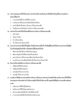 23. จากการทดสอบหาแปงในใบชบาด่ าง พบว่ าส่ วนสี ขาวของใบชบาด่ างไม่ มแปง ข้ อสรุ ปทีเ่ หมาะสมกับการ
                            ้                                                ี ้
    ทดลองนีคืออะไร
             ้
    1 กำรหำยใจเกิดขึ้นบริ เวณที่มีสีขำวของใบ
    2 กำรสังเครำะห์ดวยแสงของพืชจำเป็ นต้องใช้แสง
                          ้
    3 คลอโรฟิ ลล์จำเป็ นต่อกำรสังเครำะห์ดวยแสงของพืช
                                              ้
    4 ใบเป็ นตำแหน่งสำคัญในกำรสังเครำะห์ดวยแสงของพืช    ้
24. นอกจากนาตาลแล้วสิ่ งใดเป็ นผลทีเ่ กิดจากการสั งเคราะห์ ด้วยแสงของพืช
               ้
    1 แป้ ง ไขมัน
    2 ไขมัน โปรตีน
    3 น้ ำ แก๊สออกซิ เจน
    4 น้ ำ แก๊สคำร์ บอนไดออกไซด์
25. หากเรานาสาหร่ ายมาเลียงไว้ ในตู้ปลา โดยไม่ นาปลามาเลียงไว้ แล้ วปิ ดตู้เลียงปลาให้ สนิท พบว่ าสาหร่ ายทีอยู่ใน
                                  ้                         ้                 ้                             ่
    นาจะไม่ เจริญเติบโตเท่าทีควร ข้ อเท็จจริงนี้ยนยันผลเรื่องใด
      ้                               ่            ื
    1 พืชและสัตว์ตองพึ่งพำอำศัยกันจึงจะอยูรอด
                        ้                        ่
    2 พืชจะเจริ ญเติบโตได้ตองอำศัยแก๊สออกซิ เจน
                                        ้
    3 ผลกำรสังเครำะห์ดวยแสงของพืชจะเกิดแก๊สออกซิ เจน
                                    ้
    4 กำรสร้ำงอำหำรของพืชจำเป็ นต้องใช้แก๊สคำร์ บอนไดออกไซด์
26. กิจกรรมใดช่ วยเพิมอัตราการสั งเคราะห์ ด้วยแสงของพืช
                      ่
    1 ใส่ ปุ๋ยเคมีให้พืชก่อนฝนตก
    2 ใส่ ปุ๋ยเคมีให้พืชหลังฝนตก
    3 เผำหญ้ำแห้งในเวลำกลำงวัน
    4 เผำหญ้ำแห้งในเวลำกลำงคืน
27. กานต์ พบว่าพืชต้ องการแสงแดดในการสั งเคราะห์ ด้วยแสง แต่ เขาพบว่าเมล็ดถั่วเขียวงอกในภาชนะซึ่งไม่ ได้ รับ
    แสงแดดเลย เขาจึงสงสั ยว่ าอะไรเป็ นสาเหตุททาให้ ต้นถั่วเขียวงอกได้ เหตุผลใดดีทสุดในการตอบข้ อสงสั ยของ
                                                     ี่                              ี่
    กานต์
    1 เมล็ดจะงอกได้ดีถำมีปุ๋ยเพียงพอ
                              ้
    2 เมล็ดจะงอกได้ดีถำมีอุณหภูมิพอเหมำะ
                                ้
                   ่
    3 มีอำหำรอยูในเมล็ดพืชแล้ว เมล็ดพืชจึงงอกได้
    4 กำรงอกของเมล็ดพืชไม่จำเป็ นต้องอำศัยแสงแดด
 