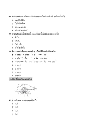 34. ความแตกต่ างของเนือเยือลาเลียงอาหารและเนือเยือลาเลียงนา–เกลือแร่ คืออะไร
                              ้ ่                 ้ ่          ้
       1 เซลล์ยงมีชีวต
                 ั ิ
       2 ไม่มีนิวเคลียส
       3 ลักษณะของท่อ
       4 ลักษณะของเซลล์
35. ตามใบไม้ มีเนือเยือลาเลียงนา-เกลือแร่ และเนือเยือลาเลียงอาหารอยู่ทใด
                   ้ ่            ้             ้ ่                   ี่
       1 ผิวใบ
       2 เส้นใบ
       3 ใต้ปำกใบ
       4 ก้ำนใบเท่ำนั้น
36. ทิศทางการลาเลียงอาหารของพืชส่ วนใหญ่มีทิศทางในลักษณะใด
       1 จากราก         ลาต้ น      กิง
                                      ่            ใบ
       2 จากใบ          กิง
                          ่         ลาต้ น         ราก
       3 จากใบ          กิง ่       ลาต้ น         กิง
                                                     ่        ดอก
       1 1 และ 2
       2 2 และ 3
       3 1 และ 3
       4 เฉพำะ 2
ใช้ รูปต่ อไปนีตอบคาถามข้ อ 37-40
               ้




37. ส่ วนประกอบของเกสรเพศผู้คืออะไร
    1 1, 2
    2 1, 3
    3 2, 3
    4 3, 4
 