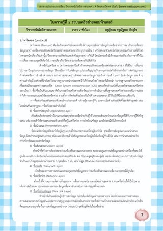 เอกสารประกอบการเรี ยน วิชาเทคโนโลยีสารสนเทศ ม.4 โดยครูณฐพล บัวอุไร [www.nattapon.com]
                                                                          ั



                              ใบความรู้ที่ 2 ระบบเครือข่ายคอมพิวเตอร์
      วิชาเทคโนโลยีสารสนเทศ                         เวลา 2 ชั่วโมง                   ครูผสอน ครูณัฐพล บัวอุไร
                                                                                         ู้

1. โพรโตคอล (protocol)
            โพรโทคอล (Protocol) คือข้อกาหนดหรือข้อตกลงที่ใช้ควบคุมการสื่อสารข้อมูลในเครือข่ายไม่ว่าจะ เป็นการสื่อสาร
ข้อมูลระหว่างเครื่องคอมพิวเตอร์หรือระหว่างคอมพิวเตอร์กับ อุปกรณ์อื่น ๆ เครื่องคอมพิวเตอร์หรืออุปกรณ์เครือข่ายที่ใช้โพร
โทคอลชนิดเดียวกันเท่านั้น จึงจะสามารถติดต่อและส่งข้อมู ลระหว่างกันได้ โพรโทคอลจึงมีลักษณะเช่นเดียวกับภาษาที่ใช้ใน
การสื่อสารของมนุษย์ที่ต้องใช้ ภาษาเดียวกัน จึงจะสามารถสื่อสารกันได้เข้าใจ
                        สาหรับในเครือข่าย โพรโทคอลจะเป็นตัวกาหนดคุณลักษณะหรือองค์ประกอบต่าง ๆ ที่ใช้ในการสื่อสาร
ไม่ว่าจะเป็นรูปแบบการแทนข้อมูล วิธีการในการรับส่งข้อมูล รูปแบบสัญญาณรับส่ง อุปกรณ์หรือสื่อกลางในการส่งข้อมูล การ
กาหนดหรื อการอ้า งอิง ต าแหน่ ง การตรวจสอบความผิด พลาดของข้ อ มูล รวมถึ ง ความเร็ ว ในการรั บ ส่ง ข้ อ มูล และด้ ว ย
ความสาคัญนี้ องค์กรที่ว่าด้วยเรื่องมาตรฐานระหว่างประเทศจึงได้กาหนดโพรโทคอลที่เรียกว่า “มาตรฐานการจัดระบบการ
เชื่อมต่อสื่อสารระหว่างระบบเปิด” (Open System Interconnection : OSI) ระบบดังกล่าวแบ่งชั้นการทางานของเครือข่าย
ออกเป็น 7 ชั้น ซึ่งเป็นต้นแบบแนวคิดในการสร้างเครือข่ายเพื่อจัดแบ่งการดาเนินงานพื้นฐานของเครือข่ายออกเป็นงานย่อย
ทาให้การออกแบบและใช้งานเครือข่าย รวมทั้งการติดต่อเชื่อมโยงเป็นไปด้วยความสะดวก มีวิธีปฏิบัติในกรอบเดียวกัน
             การสื่อสารข้อมูลด้วยคอมพิวเตอร์จะประกอบด้ว ยฝ่ายผู้ส่งและผู้รับ และจะเริ่มด้วยฝ่ายผู้ส่งซึ่งจะส่งข้อมูลข่าวสาร
โดยผ่านชั้นมาตรฐาน 7 ชั้นเรียงตามลาดับดังนี้
            1) ชั้นการประยุกต์ (Application Layer)
              เป็นส่วนติดต่อระหว่างโปรแกรมประยุกต์ของเครือข่ายกับผู้ใช้ โดยคอมพิวเตอร์จะแปลงข้อมูลที่ได้รับจากผู้ใช้เข้าสู่
ระบบ เช่น การเข้าใช้งานระบบคอมพิวเตอร์ที่อยู่ในเครือข่าย การถ่ายโอนข้อมูล และไปรษณีย์อิเล็กทรอนิกส์
            2) ชั้นนาเสนอ (Presentation Layer)
              ซึ่งจะแปลงข้อมูลที่ส่งมาให้อยู่ในรูปแบบที่โปรแกรมของเครื่องผู้รับเข้าใจ รวมทั้งการจัดรูปแบบและนาเสนอ
ข้อมูล โดยกาหนดรูปแบบภาษา ชนิด และวิธีการเข้าถึงข้อมูลของเครื่องผู้ส่งให้เครื่องผู้รับเข้าใจ เช่น การนาเสนอผ่านเว็บ
การเข้ารหัสและถอดรหัสข้อมูล
            3) ชั้นส่วนงาน (Session Layer)
                 ทาหน้าที่สร้างการติดต่อระหว่างเครื่องต้นทางและปลายทาง ตลอดจนดูแลการส่งข้อมูลระหว่างเครื่องทั้งสองให้
ถูกต้องและมีประสิทธิภาพ โดยกาหนดขอบเขตการรับ-ส่ง คือ กาหนดจุดผู้รับและผู้ส่ง โดยจะเพิ่มเติมรูปแบบการรับ-ส่งข้อมูล
ว่าเป็นแบบข้อมูลชุดเดียวหรือหลาย ๆ ชุดพร้อม ๆ กัน เช่น โมดูล (Module) ของการนาเสนอผ่านเว็บ
            4) ชั้นขนส่ง (Transport Layer)
                   เป็นชั้นของการตรวจสอบและควบคุมการส่งข้อมูลระหว่างเครื่องต้นทางและเครื่องปลายทางให้ถูกต้อง
            5) ชั้นเครือข่าย (Network Layer)
                  ทาหน้าที่ควบคุมการส่งผ่านข้อมูลระหว่างต้นทางและปลายทางโดยผ่านจุดต่าง ๆ บนเครือข่ายให้เป็นไปตาม
เส้นทางที่กาหนด รวบรวมและแยกแยะข้อมูลเพื่อหาเส้นทางในการส่งข้อมูลที่เหมาะสม
            6) ชั้นเชื่อมโยงข้อมูล (Data Link Layer)
                        ทาหน้าที่เป็นเหมือนผู้บริการส่งข้อมูล กล่าวคือ ส่งข้อมูลผ่านทางสายส่ง โดยมีกระบวนการตรวจสอบ
ความผิดพลาดของข้อมูลอันเนื่องมาจากสัญญาณรบกวนที่เกิดในสายส่ง รวมทั้งมีการแก้ไขความผิดพลาดดังกล่าวด้วย เป็นชั้น
ที่ควบคุมความถูกต้องในการส่งข้อมูลระหว่างจุด (Node) 2 จุดที่อยู่ติดกันในเครือข่าย

                                                                                                                        1
 