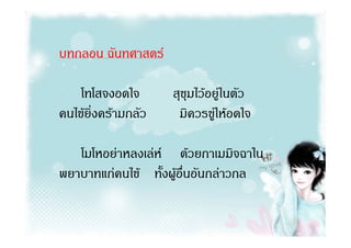บทกลอน ฉันทศาสตร

    โทโสจงอดใจ       สุขุมไวอยูในตัว
คนไขยิ่งครามกลัว    มิควรขูใหอดใจ
                              

   โมโหอยาหลงเลห ดวยกาเมมิจฉาใน
พยาบาทแกคนไข ทั้งผูอื่นอันกลาวกล
 